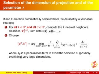 Selection of the dimension of projection and of the
parameter k
d and k are then automatically selected from the dataset by a validation
strategy:
1 For all k ∈ N∗ and all d ∈ N∗, compute the k-nearest neighbors
classiﬁer, Ψd,l,k
n , from data {(xd
i
, yi)}i=1,...,l.
2 Choose
(dn
, kn
) = arg min
k∈N∗, d∈N∗
1
n − l
n
i=l+1
I Ψd,l,k
n (xi) yi
+
λd
√
n − l
where λd is a penalization term to avoid the selection of (possibly
overﬁtting) very large dimensions.
.
Nathalie Villa (IMT & UPVD) Presentation 3 La Havane, Sept. 17th, 2008 18 / 39
 