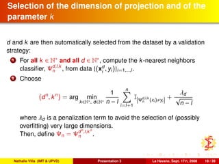 Selection of the dimension of projection and of the
parameter k
d and k are then automatically selected from the dataset by a validation
strategy:
1 For all k ∈ N∗ and all d ∈ N∗, compute the k-nearest neighbors
classiﬁer, Ψd,l,k
n , from data {(xd
i
, yi)}i=1,...,l.
2 Choose
(dn
, kn
) = arg min
k∈N∗, d∈N∗
1
n − l
n
i=l+1
I Ψd,l,k
n (xi) yi
+
λd
√
n − l
where λd is a penalization term to avoid the selection of (possibly
overﬁtting) very large dimensions.
Then, deﬁne Ψn = Ψdn
,l,kn
n .
Nathalie Villa (IMT & UPVD) Presentation 3 La Havane, Sept. 17th, 2008 18 / 39
 