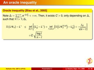 An oracle inequality
Oracle inequality [Biau et al., 2005]
Note ∆ = +∞
d=1
e−2λ2
d < +∞. Then, it exists C > 0, only depending on ∆,
such that ∀ l > 1/∆,
E (LΨn) − L∗
≤ inf
d≥1
(L∗
d − L∗
) + inf
1≤k≤l
E LΨl,k,d
n − L∗
d +
λd
√
n − l
+C
log l
n − l
Nathalie Villa (IMT & UPVD) Presentation 3 La Havane, Sept. 17th, 2008 19 / 39
 
