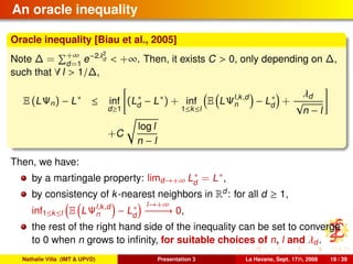 An oracle inequality
Oracle inequality [Biau et al., 2005]
Note ∆ = +∞
d=1
e−2λ2
d < +∞. Then, it exists C > 0, only depending on ∆,
such that ∀ l > 1/∆,
E (LΨn) − L∗
≤ inf
d≥1
(L∗
d − L∗
) + inf
1≤k≤l
E LΨl,k,d
n − L∗
d +
λd
√
n − l
+C
log l
n − l
Then, we have:
by a martingale property: limd→+∞ L∗
d
= L∗,
by consistency of k-nearest neighbors in Rd
: for all d ≥ 1,
inf1≤k≤l E LΨl,k,d
n − L∗
d
l→+∞
−−−−−→ 0,
the rest of the right hand side of the inequality can be set to converge
to 0 when n grows to inﬁnity, for suitable choices of n, l and λd.
Nathalie Villa (IMT & UPVD) Presentation 3 La Havane, Sept. 17th, 2008 19 / 39
 