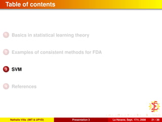 Table of contents
1 Basics in statistical learning theory
2 Examples of consistent methods for FDA
3 SVM
4 References
Nathalie Villa (IMT & UPVD) Presentation 3 La Havane, Sept. 17th, 2008 21 / 39
 