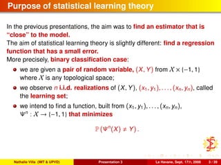 Purpose of statistical learning theory
In the previous presentations, the aim was to ﬁnd an estimator that is
“close” to the model.
The aim of statistical learning theory is slightly different: ﬁnd a regression
function that has a small error.
More precisely, binary classiﬁcation case:
we are given a pair of random variable, (X, Y) from X × {−1, 1}
where X is any topological space;
we observe n i.i.d. realizations of (X, Y), (x1, y1), . . . , (xn, yn), called
the learning set;
we intend to ﬁnd a function, built from (x1, y1), . . . , (xn, yn),
Ψn
: X → {−1, 1} that minimizes
P (Ψn
(X) Y) .
Nathalie Villa (IMT & UPVD) Presentation 3 La Havane, Sept. 17th, 2008 3 / 39
 