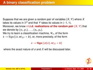 A binary classiﬁcation problem
Suppose that we are given a random pair of variables (X, Y) where X
takes its values in Rd
and that Y takes its values in {−1, 1}.
Moreover, we know n i.i.d. realizations of the random pair (X, Y) that
we denote by (x1, y1), . . . , (xn, yn).
We try to learn a classiﬁcation machine, Ψn, of the form
x → Sign ( x, w Rd + b), or, more precisely, of the form
x → Sign ( φ(x), w X + b)
where the exact nature of φ and X will be discussed later.
Nathalie Villa (IMT & UPVD) Presentation 3 La Havane, Sept. 17th, 2008 22 / 39
 
