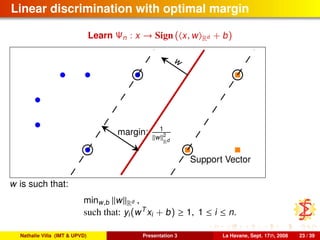 Linear discrimination with optimal margin
Learn Ψn : x → Sign ( x, w Rd + b)
w
margin: 1
w 2
Rd
Support Vector
w is such that:
minw,b w Rd ,
such that: yi(wT
xi + b) ≥ 1, 1 ≤ i ≤ n.
Nathalie Villa (IMT & UPVD) Presentation 3 La Havane, Sept. 17th, 2008 23 / 39
 