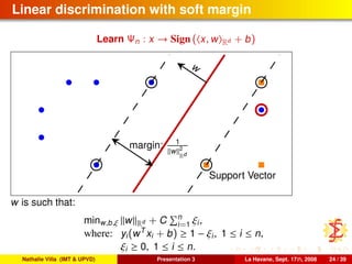 Linear discrimination with soft margin
Learn Ψn : x → Sign ( x, w Rd + b)
w
margin: 1
w 2
Rd
Support Vector
w is such that:
minw,b,ξ w Rd + C n
i=1 ξi,
where: yi(wT
xi + b) ≥ 1 − ξi, 1 ≤ i ≤ n,
ξi ≥ 0, 1 ≤ i ≤ n.
Nathalie Villa (IMT & UPVD) Presentation 3 La Havane, Sept. 17th, 2008 24 / 39
 