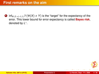 First remarks on the aim
1 infΨ:X→{−1,1} P (Ψ(X) Y) is the “target” for the expectancy of the
error. This lower bound for error expectancy is called Bayes risk,
denoted by L∗.
Nathalie Villa (IMT & UPVD) Presentation 3 La Havane, Sept. 17th, 2008 4 / 39
 