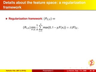 Details about the feature space: a regularization
framework
Regularization framework: (PC,X) ⇔
(Rλ,X) min
F∈X
1
n
n
i=1
max(0, 1 − yiF(xi)) + λ F X .
Nathalie Villa (IMT & UPVD) Presentation 3 La Havane, Sept. 17th, 2008 26 / 39
 