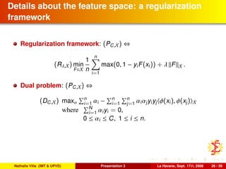 Details about the feature space: a regularization
framework
Regularization framework: (PC,X) ⇔
(Rλ,X) min
F∈X
1
n
n
i=1
max(0, 1 − yiF(xi)) + λ F X .
Dual problem: (PC,X) ⇔
(DC,X) maxα
n
i=1 αi − n
i=1
n
j=1 αiαjyiyj φ(xi), φ(xj) X
where N
i=1 αiyi = 0,
0 ≤ αi ≤ C, 1 ≤ i ≤ n.
Nathalie Villa (IMT & UPVD) Presentation 3 La Havane, Sept. 17th, 2008 26 / 39
 