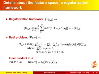 Details about the feature space: a regularization
framework
Regularization framework: (PC,X) ⇔
(Rλ,X) min
F∈X
1
n
n
i=1
max(0, 1 − yiF(xi)) + λ F X .
Dual problem: (PC,X) ⇔
(DC,X) maxα
n
i=1 αi − n
i=1
n
j=1 αiαjyiyj φ(xi), φ(xj) X
where N
i=1 αiyi = 0,
0 ≤ αi ≤ C, 1 ≤ i ≤ n.
Inner product in X:
∀ u, v ∈ X, K(u, v) = φ(u), φ(v) X
Nathalie Villa (IMT & UPVD) Presentation 3 La Havane, Sept. 17th, 2008 26 / 39
 