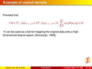 Example of usefull kernels
Provided that
∀ m ∈ N∗
, (ui)i=1,...,m ∈ Rd
, (αi)i=1,...,m ∈ R,
m
i,j=1
αiαjK(ui, uj) ≥ 0
K can be used as a kernel mapping the original data onto a high
dimensional feature space: [Aronszajn, 1950].
Nathalie Villa (IMT & UPVD) Presentation 3 La Havane, Sept. 17th, 2008 27 / 39
 