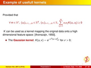 Example of usefull kernels
Provided that
∀ m ∈ N∗
, (ui)i=1,...,m ∈ Rd
, (αi)i=1,...,m ∈ R,
m
i,j=1
αiαjK(ui, uj) ≥ 0
K can be used as a kernel mapping the original data onto a high
dimensional feature space: [Aronszajn, 1950].
The Gaussian kernel: K(u, v) = e
−σ2
u−v 2
Rd
for σ > 0;
Nathalie Villa (IMT & UPVD) Presentation 3 La Havane, Sept. 17th, 2008 27 / 39
 