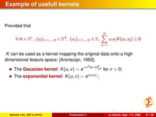 Example of usefull kernels
Provided that
∀ m ∈ N∗
, (ui)i=1,...,m ∈ Rd
, (αi)i=1,...,m ∈ R,
m
i,j=1
αiαjK(ui, uj) ≥ 0
K can be used as a kernel mapping the original data onto a high
dimensional feature space: [Aronszajn, 1950].
The Gaussian kernel: K(u, v) = e
−σ2
u−v 2
Rd
for σ > 0;
The exponential kernel: K(u, v) = e u,v R ;
Nathalie Villa (IMT & UPVD) Presentation 3 La Havane, Sept. 17th, 2008 27 / 39
 