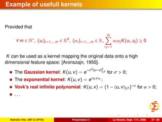Example of usefull kernels
Provided that
∀ m ∈ N∗
, (ui)i=1,...,m ∈ Rd
, (αi)i=1,...,m ∈ R,
m
i,j=1
αiαjK(ui, uj) ≥ 0
K can be used as a kernel mapping the original data onto a high
dimensional feature space: [Aronszajn, 1950].
The Gaussian kernel: K(u, v) = e
−σ2
u−v 2
Rd
for σ > 0;
The exponential kernel: K(u, v) = e u,v R ;
Vovk’s real inﬁnite polynomial: K(u, v) = (1 − u, v Rd )−α for α > 0;
. . .
Nathalie Villa (IMT & UPVD) Presentation 3 La Havane, Sept. 17th, 2008 27 / 39
 