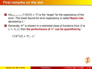 First remarks on the aim
1 infΨ:X→{−1,1} P (Ψ(X) Y) is the “target” for the expectancy of the
error. This lower bound for error expectancy is called Bayes risk,
denoted by L∗.
2 Generally, Ψn
is chosen in a restricted class of functions from X to
{−1, 1}, C; then the performance of Ψn
can be quantiﬁed by:
P (Ψn
(X) Y) − L∗
Nathalie Villa (IMT & UPVD) Presentation 3 La Havane, Sept. 17th, 2008 4 / 39
 