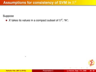 Assumptions for consistency of SVM in Rd
Suppose
X takes its values in a compact subset of Rd
, W;
.
Nathalie Villa (IMT & UPVD) Presentation 3 La Havane, Sept. 17th, 2008 28 / 39
 