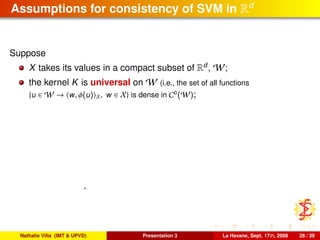 Assumptions for consistency of SVM in Rd
Suppose
X takes its values in a compact subset of Rd
, W;
the kernel K is universal on W (i.e., the set of all functions
{u ∈ W → w, φ(u) X, w ∈ X} is dense in C0
(W);
.
Nathalie Villa (IMT & UPVD) Presentation 3 La Havane, Sept. 17th, 2008 28 / 39
 