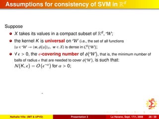 Assumptions for consistency of SVM in Rd
Suppose
X takes its values in a compact subset of Rd
, W;
the kernel K is universal on W (i.e., the set of all functions
{u ∈ W → w, φ(u) X, w ∈ X} is dense in C0
(W);
∀ > 0, the -covering number of φ(W), that is, the minimum number of
balls of radius that are needed to cover φ(W), is such that:
N(K, ) = O ( −α) for α > 0;
.
Nathalie Villa (IMT & UPVD) Presentation 3 La Havane, Sept. 17th, 2008 28 / 39
 