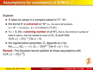 Assumptions for consistency of SVM in Rd
Suppose
X takes its values in a compact subset of Rd
, W;
the kernel K is universal on W (i.e., the set of all functions
{u ∈ W → w, φ(u) X, w ∈ X} is dense in C0
(W);
∀ > 0, the -covering number of φ(W), that is, the minimum number of
balls of radius that are needed to cover φ(W), is such that:
N(K, ) = O ( −α) for α > 0;
the regularization parameter, C, depends on n by:
limn→+∞ nCn = +∞, Cn = O nβ−1
for 0 < β < 1/α.
Remark: The Gaussian kernel satisﬁes all these assumptions with
N(K, ) = O n−d
.
Nathalie Villa (IMT & UPVD) Presentation 3 La Havane, Sept. 17th, 2008 28 / 39
 