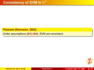 Consistency of SVM in Rd
Theorem [Steinwart, 2002]
Under assumptions (A1)-(A4), SVM are consistent.
Nathalie Villa (IMT & UPVD) Presentation 3 La Havane, Sept. 17th, 2008 29 / 39
 