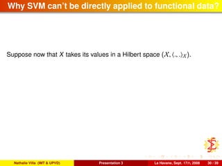 Why SVM can’t be directly applied to functional data?
Suppose now that X takes its values in a Hilbert space (X, ., . X).
Nathalie Villa (IMT & UPVD) Presentation 3 La Havane, Sept. 17th, 2008 30 / 39
 