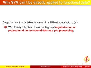 Why SVM can’t be directly applied to functional data?
Suppose now that X takes its values in a Hilbert space (X, ., . X).
1 We already talk about the advantages of regularization or
projection of the functional data as a pre-processing;
Nathalie Villa (IMT & UPVD) Presentation 3 La Havane, Sept. 17th, 2008 30 / 39
 