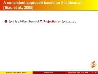 A consistent approach based on the ideas of
[Biau et al., 2005]
1 (ψj)j is a Hilbert basis of X: Projection on (ψj)j=1,...,d ;
Nathalie Villa (IMT & UPVD) Presentation 3 La Havane, Sept. 17th, 2008 31 / 39
 