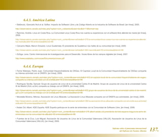 6.4.3. América Latina
• Stefanuto, Giancarlo Nuti et al. Softex. Impacto de Software Libre y de Código Abierto en la Industria de Software de Brasil. [en línea]. 2005.

http://observatorio.cenatic.es/index.php?option=com_rubberdoc&view=doc&id=11&format=raw

• Ramírez, Andrés. Linux en Costa Rica. La Comunidad Linux Costa Rica nos cuenta su experiencia con el software libre allende los mares [en línea].
2009.

http://observatorio.cenatic.es/index.php?option=com_content&view=article&id=379:la-comunidad-linux-costa-rica-nos-cuenta-su-experiencia-allende-
los-mares&catid=50:entrevistas&Itemid=86

• Cárcamo Mejía, Marvin Eduardo. Linux Guatemala. El presidente de Guatelinux nos habla de su comunidad [en línea]. 2009.

http://observatorio.cenatic.es/index.php?option=com_content&view=article&id=384:marvin&catid=50:entrevistas&Itemid=86

• Zúñiga, Lena. Centro Internacional de Investigaciones para el Desarrollo. Voces libres de los campos digitales [en línea]. 2007.

http://www.sulabatsu.com/voces/Documentos/voces.pdf



         6.4.4. Europa
• Ferrer Matoses, Pedro Juan. Comunidad Hispanohablante de OSGeo. El Capítulo Local de la Comunidad Hispanohablante de OSGeo comparte
su intensa actividad con el ONSFA. [en línea]. 2009.

http://observatorio.cenatic.es/index.php?option=com_content&view=article&id=433:el-capitulo-local-de-la-comunidad-hispanohablante-de-osgeo-
comparte-su-intensa-actividad-con-el-onsfa&catid=50:entrevistas&Itemid=86

• Rodríguez Sevilla, Samuel. Grupo de usuarios de Linux de la universidad Carlos III de Madrid. Grupo de usuarios de Linux de la universidad Carlos
III de Madrid (GUL-uc3m) comparte su trabajo con el ONSFA. [en línea]. 2009.

http://observatorio.cenatic.es/index.php?option=com_content&view=article&id=432:grupo-de-usuarios-de-linux-de-la-universidad-carlos-iii-de-madrid-
gul-uc3m-comparte-su-trabajo-con-el-onsfa&catid=50:entrevistas&Itemid=86

• Moratalla Moreno, Alfonso. Asociación de Linux Albacete. La Asociación Linux Albacete comparte con el ONSFA sus actividades. [en línea]. 2009.

http://observatorio.cenatic.es/index.php?option=com_content&view=article&id=380:la-asociacion-linux-albacete-comparte-con-el-onsfa-sus-actividad
es&catid=50:entrevistas&Itemid=86

• Astals Cid, Albert. KDE España. KDE España participa en la serie de entrevistas con la Comunidad de Software Libre. [en línea]. 2009.

http://observatorio.cenatic.es/index.php?option=com_content&view=article&id=376:albert-astals-cid-presidente-de-kde-espana-inagura-la-serie-de-
entrevistas-con-la-comunidad-de-sl&catid=50:entrevistas&Itemid=86

• Fuentes de la Cruz, Luis Miguel. Asociación de Usuarios de Linux de la Comunidad Valenciana (VALUX). Asociación de Usuarios de Linux de la
Comunidad Valenciana (VALUX). [en línea]. 2009.


                                                                                                                 Informe sobre el panorama internacional
                                                                                                                         del Software de Fuentes Abiertas   137.
 