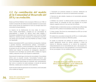 1.2. La contribución del modelo                                            1. Suscripción de productos basados en servicios: distribución de
                                                                                 paquetes de software con servicios de mantenimiento asociados.
      de la Comunidad al Desarrollo del                                          2. Servicios de valor añadido, basados en el conocimiento generado
      SFA y su evolución.                                                        por la comunidad.

                                                                                 3. Software “as a service”: el cliente accede al uso de un software de
      Desde que Richard Stallman inició el proyecto GNU/Linux en 1983, el        manera remota, sin necesidad de tener que instalarlo en su propia
      modelo de desarrollo del software de fuentes abiertas ha evolucionado      máquina, pagando sólo por el uso que hace del software.
      hacia nuevas formas de cooperación en torno al concepto base de la
      comunidad de desarrolladores.                                              4. Modelo híbrido: el cliente tiene acceso a un determinado software bajo
                                                                                 licencia de SFA y obtiene funcionalidades extras bajo otra licencia.
      La mayoría de las distribuciones de Linux están, en mayor o
      menor medida, desarrolladas y dirigidas por sus comunidades de             5. Venta cruzada. Otra forma de comercialización de SFA con el resto
      desarrolladores y usuarios. En algunos casos están dirigidas y             del portafolio del producto.
      financiadas completamente por la comunidad, como ocurre con Debian
                                                                                 El modelo de la comunidad de desarrollo de SFA es un modelo global,
      GNU/Linux, mientras que otras mantienen una distribución comercial y
                                                                                 con la colaboración de actores de diferentes países.
      una versión de la comunidad, como hace RedHat con Fedora, o SuSE
      con OpenSuSE.                                                              El modelo de desarrollo del software de fuentes abiertas es un
                                                                                 modelo globalizante donde los actores participan a través de
      Existen comunidades de SFA, cuyos miembros son pequeñas, medianas
                                                                                 Internet en diferentes proyectos en un entorno de cooperación,
      y grandes empresas, administraciones públicas, universidades y
                                                                                 independientemente de la nacionalidad del actor o del proyecto, sin
      centros de investigación y centros tecnológicos. Todos ellos comparten
                                                                                 que existan diferencias por zonas geográficas ni en el funcionamiento
      el principio de que el software de fuentes abiertas es una estrategia
                                                                                 de las comunidades ni en los modelos de negocio asociados.
      efectiva para mejorar los procesos de investigación, desarrollo e
      innovación de la tecnología que permite definir modelos de negocio
      viables y relaciones win-win que impulsan la colaboración.

      Esta evolución ha dado lugar a tres tipos de comunidades: Comunidades
      ad-hoc para un proyecto concreto, Comunidades Fundación para
      grandes proyectos que requieren formalizar la política de la comunidad,
      y las Comunidades patrocinadas por empresas, bien individualmente,                El modelo de la comunidad de desarrollo de
      bien como un consorcio de varias empresas, a menudo de sectores
                                                                                       SFA es un modelo global, con la colaboración
      diferentes, creadas para un proyecto común específico.
                                                                                              de actores de diferentes países.
      A partir de este modelo de generación de conocimiento, se han articulado
      cinco modelos de negocio:




16.   Informe sobre el panorama internacional
      del Software de Fuentes Abiertas
 