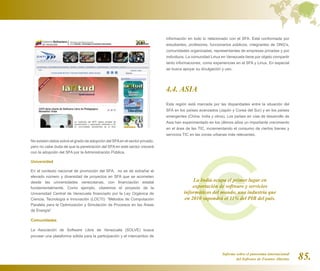 información en todo lo relacionado con el SFA. Está conformada por
                                                                            estudiantes, profesores, funcionarios públicos, integrantes de ONG’s,
                                                                            comunidades organizadas, representantes de empresas privadas y por
                                                                            individuos. La comunidad Linux en Venezuela tiene por objeto compartir
                                                                            tanto informaciones, como experiencias en el SFA y Linux. En especial
                                                                            se busca apoyar su divulgación y uso.




                                                                            4.4. ASIA
                                                                            Esta región está marcada por las disparidades entre la situación del
                                                                            SFA en los países avanzados (Japón y Corea del Sur) y en los países
                                                                            emergentes (China, India y otros). Los países en vías de desarrollo de
                                                                            Asia han experimentado en los últimos años un importante crecimiento
                                                                            en el área de las TIC, incrementando el consumo de ciertos bienes y
                                                                            servicios TIC en las zonas urbanas más relevantes.
No existen datos sobre el grado de adopción del SFA en el sector privado,
pero no cabe duda de que la penetración del SFA en este sector crecerá
con la adopción del SFA por la Administración Pública.

Universidad

En el contexto nacional de promoción del SFA, no es de extrañar el
elevado número y diversidad de proyectos en SFA que se acometen
desde las universidades venezolanas, con financiación estatal                             La India ocupa el primer lugar en
fundamentalmente. Como ejemplo, citaremos el proyecto de la                               exportación de software y servicios
Universidad Central de Venezuela financiado por la Ley Orgánica de                    informáticos del mundo, una industria que
Ciencia, Tecnología e Innovación (LOCTI): “Métodos de Computación                     en 2010 supondrá el 11% del PIB del país.
Paralela para la Optimización y Simulación de Procesos en las Áreas
de Energía”

Comunidades

La Asociación de Software Libre de Venezuela (SOLVE) busca
proveer una plataforma sólida para la participación y el intercambio de



                                                                                                           Informe sobre el panorama internacional
                                                                                                                   del Software de Fuentes Abiertas   85.
 