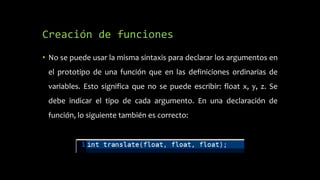 Creación de funciones
• No se puede usar la misma sintaxis para declarar los argumentos en
el prototipo de una función que en las definiciones ordinarias de
variables. Esto significa que no se puede escribir: float x, y, z. Se
debe indicar el tipo de cada argumento. En una declaración de
función, lo siguiente también es correcto:
 