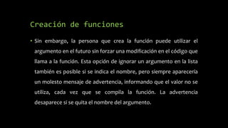 Creación de funciones
• Sin embargo, la persona que crea la función puede utilizar el
argumento en el futuro sin forzar una modificación en el código que
llama a la función. Esta opción de ignorar un argumento en la lista
también es posible si se indica el nombre, pero siempre aparecería
un molesto mensaje de advertencia, informando que el valor no se
utiliza, cada vez que se compila la función. La advertencia
desaparece si se quita el nombre del argumento.
 
