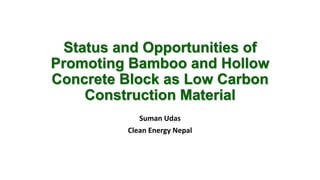 Status and Opportunities of 
Promoting Bamboo and Hollow 
Concrete Block as Low Carbon 
Construction Material 
Suman Udas 
Clean Energy Nepal 
 