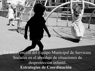 La Intervención del Equipo Municipal de Servicios Sociales en el abordaje de situaciones de desprotección infantil. Estrategias de Coordinación 