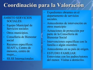 Coordinación para la Valoración ÁMBITO SANITARIO: Centro de salud,  Hospital,  USM/USMI,  UCA, Si tienen cobertura sanitaria. Tipo de consultas demandas/Cuadro detectado:  fracturas, heridas, accidentes “extraños”, Retraso en el desarrollo (peso, altura,lenguaje...), desnutrición, deshidratación,  Actitud de los padres ante los profesionales sanitarios:  postura defensiva, desconfianza, no colaboración, sobreprotección . Uso excesivo del servicios de urgencias/Múltiple itinerario sanitario. Múltiples ingresos hospitalarios. Asistencia a citas con el pediatra. Asistencia seguimiento embarazo. Embarazo deseado. Enfermedades mentales(diagnosticadas) u otras de importancia. Antecedentes o sospechas de consumo de drogas Antecedentes de otras situaciones sospechosas de desprotección Antecedentes de otros hermanos/as Actuaciones policiales anteriores. Existencia de denuncias dentro de la unidad familiar.(violencia doméstica) Antecedentes familiares: detenciones, delitos, etc Ingresos en prisión de algún miembro de la familia ÁMBITO POLICIAL Y JUDICIAL: Policía Local Guardia Civil Juzgados Fiscalía de menores Asistencia al centro escolar: Rendimiento escolar. Relación con su grupo de iguales. Relación con el profesorado. Higiene y alimentación. Disponibilidad de Material escolar. Interés, Comportamiento y Actitud de los padres ante los profesionales. Expedientes obrantes en el departamento de servicios sociales. Antecedentes de intervención en otros municipio Actuaciones de protección por parte de la Conselleria de Bienestar Social Intervenciones específicas con la familia o algún miembro Antecedentes en su país de origen. ESTUDIO FAMILIAR: Entrevistas con los padres/tutores del menor. Visitas a domicilio. ÁMBITO EDUCATIVO: Colegios: (Equipo directivo, tutores, educadores) IES (equipo directivo, tutores, psicopedagogo/a)  SPE. ÁMBITO SERVICIOS SOCIALES: Equipo Municipal de Servicios sociales Otros municipios. Conselleria de Bienestar social Recursos específicos: SEAFI’s, Centro de menores, centro de mujer,... SS.SS Internacionales 