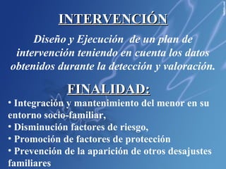 INTERVENCIÓN Diseño y Ejecución  de un plan de intervención teniendo en cuenta los datos obtenidos durante la detección y valoración. FINALIDAD:   Integración y mantenimiento del menor en su entorno socio-familiar,  Disminución factores de riesgo,  Promoción de factores de protección  Prevención de la aparición de otros desajustes familiares 