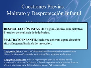 Cuestiones Previas.  Maltrato y Desprotección Infantil Malos tratos Activos : Abuso Físico : acción no accidental que provoca o pueda provocar daño físico o enfermedad. Abuso Sexual:   Utilización de un menor para satisfacer sus deseos sexuales desde una posición de poder o autoridad sobre éste Abuso Emocional:   Acciones tales como rechazar, aislar, ignorar, insultar o aterrorizar que puedan causar serios deterioros en el desarrollo emocional, social e intelectual del menor . Malos tratos Pasivos: Negligencia física:  Cuando los padres/responsables desatienden las necesidades básicas de alimentación, vestido, asistencia médica, seguridad y educación. Negligencia emocional:  Falta de respuestas por parte de los adultos ante la aproximación e interacción del menor, falta de expresiones o sentimientos de amor, afecto o interés por parte de los adultos al menor. Padres inaccesibles. DESPROTECCIÓN INFANTIL : Figura Jurídica-administrativa. Situación generalizada de indefensión. MALTRATO INFANTIL : Incidente concreto o para descubrir situación generalizada de desprotección. 