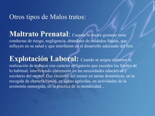 Otros tipos de Malos tratos: Maltrato Prenatal :  Cuando la madre gestante tiene conductas de riesgo, negligencia, abandono de cuidados físicos, que influyen en su salud y que interfieren en el desarrollo adecuado del feto Explotación Laboral:   Cuando se asigna al menor la realización de trabajos con carácter obligatorio que exceden los límites de lo habitual, interfiriendo claramente en las necesidades educativas y escolares del menor: Uso excesivo del menor en tareas domésticas, en la recogida de chatarra/cartón, en tareas agrícolas, en actividades de la economía sumergida, en la práctica de la mendicidad... 