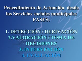 Procedimiento de Actuación  desde los Servicios sociales municipales FASES: 1.  DETECCIÓN / DERIVACIÓN 2.VALORACIÓN / TOMA DE DECISIONES 3. INTERVENCIÓN 4. EVALUACIÓN 