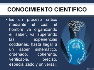 CONOCIMIENTO CIENTIFICO
• Es un proceso crítico
  mediante el cual el
  hombre va organizando
  el saber, va superando
  las          experiencias
  cotidianas, hasta llegar a
  un saber sistemático,
  ordenado,      coherente,
  verificable,      preciso,
  especializado y universal.
 