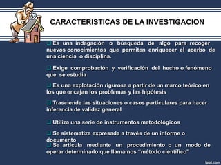 CARACTERISTICAS DE LA INVESTIGACION

 Es una indagación o búsqueda de algo para recoger
nuevos conocimientos que permiten enriquecer el acerbo de
una ciencia o disciplina.

 Exige comprobación y verificación del hecho o fenómeno
que se estudia
 Es una explotación rigurosa a partir de un marco teórico en
los que encajan los problemas y las hipótesis
 Trasciende las situaciones o casos particulares para hacer
inferencia de validez general

 Utiliza una serie de instrumentos metodológicos

 Se sistematiza expresada a través de un informe o
documento
 Se articula mediante un procedimiento o un modo de
operar determinado que llamamos “método científico”
 