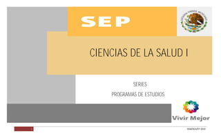CIENCIAS DE LA SALUD I                         PROGRAMA EN VALIDACIÓN




                         CIENCIAS DE LA SALUD I

                                     SERIES
                             PROGRAMAS DE ESTUDIOS




         1                                                   DGB/DCA/07-2010
 