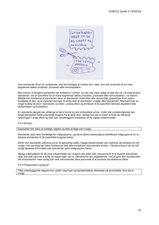 CEN/CLC Guide 17:2010 Da




Hvis standarder bliver for omfattende, skal det forsøges at inddele den i dele, som kan anvendes til en mere
begrænset række produkter, processer eller serviceydelser.

Med hensyn til længere standarder bør forfatterne vurdere, om det ville være nyttigt at dele den op i et antal kortere
standarder, der er specifikke for en mere begrænset række produkter, processer eller serviceydelser. I et sådant
tilfælde bør forfatterne af standarden sikre, at standarden indeholder alle nødvendige oplysninger til en bedre
forståelse af den, og at krydshenvisninger til andre dele af standarden undgås eller begrænses. Alternativt kan en
meget tydelig struktur i standarden (punkter, underpunkter og annekser til de specifikke tekniske aspekter) lette
læsbarheden og forståelsen.

En standards længde kan afhænge af dens formål og det omhandlede emne. Under alle omstændigheder kan
lange standarder holde potientielle brugere fra at læse dem, særligt hvis det er svært at finde de relevante
oplysninger. Lange afsnit og lister kan vanskeliggøre forståelsen af de vigtige bestemmelser.

5.5.2 Struktur

Standarder bør være så tydelige, logiske og lette at følge som muligt.

Standarder skal være forståelige for målgrupperne, og det er derfor nødvendigt at identificere målgrupperne for at
tilpasse standarden til de potentielle brugeres behov.

Derfor bør standarder udformes på en brugervenlig måde. Vigtige bestemmelser bør markeres og forklares så vidt
muligt, men samtidig bør disse forklarende dele ikke komplicere dokumentets struktur. Tekstens layout bør så vidt
muligt tilpasses til formålet med standarden samt målgruppens behov.

Mange iværksættere fra de små virksomheder har muligvis ikke tiden eller ressourcerne til at studere standarden
nøje. Det skal være let at finde de oplysninger, der er relevante for den pågældende. Ved at gøre den operationelle
del af standarden mere synlig kan små virksomheder blive opmuntret til at anvende standarderne oftere.

5.5.3 Præsentation og figurer

Tilføj underbyggende diagrammer, grafer, tegninger og repræsentative eksempler på anvendelse, hvor det er
muligt.




                                                                                                                    11
 