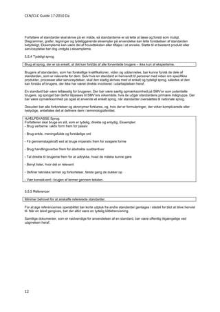 CEN/CLC Guide 17:2010 Da




Forfattere af standarder skal skrive på en måde, så standarderne er så lette at læse og forstå som muligt.
Diagrammer, grafer, tegninger og tydeliggørende eksempler på anvendelse kan lette forståelsen af standarden
betydeligt. Eksemplerne kan være del af hovedteksten eller tilføjes i et anneks. Støtte til et bestemt produkt eller
serviceydelse bør dog undgås i eksemplerne.

5.5.4 Tydeligt sprog

Brug et sprog, der er så enkelt, at det kan forstås af alle forventede brugere – ikke kun af eksperterne.

Brugere af standarden, som har forskellige kvalifikationer, viden og uddannelse, bør kunne forstå de dele af
standarden, som er relevante for dem. Selv hvis en standard er henvendt til personer med viden om specifikke
produkter, processer eller serviceydelser, skal den stadig skrives med et enkelt og tydeligt sprog, således at den
kan forstås af brugere, der ikke har været direkte involveret i udarbejdelsen heraf.

En standard bør være letlæselig for brugeren. Der bør være særlig opmærksomhed på SMV’er som potentielle
brugere, og sproget bør derfor tilpasses til SMV’ers virkemåde, hvis de udgør standardens primære målgruppe. Der
bør være opmærksomhed på også at anvende et enkelt sprog, når standarder oversættes til nationale sprog.

Desuden bør alle forkortelser og akronymer forklares, og, hvis der er formuleringer, der virker komplicerede eller
tvetydige, anbefales det at definere dem i terminologiafsnittet.

HJÆLPEKASSE Sprog
Forfatteren skal bruge en stil, som er tydelig, direkte og entydig. Eksempler:
- Brug verberne i aktiv form frem for passiv

- Brug enkle, meningsfulde og forståelige ord

- Få gennemslagskraft ved at bruge imperativ frem for svagere forme

- Brug handlingsverber frem for abstrakte susbtantiver

- Tal direkte til brugerne frem for at udtrykke, hvad de måske kunne gøre

- Benyt lister, hvor det er relevant

- Definer tekniske termer og forkortelser, første gang de dukker op

- Vær konsekvent i brugen af termer gennem teksten.


5.5.5 Referencer

Minimer behovet for at anskaffe refererede standarder.

For at øge referencernes operabilitet bør korte udpluk fra andre standarder gentages i stedet for blot at blive henvist
til. Når en tekst gengives, bør der altid være en tydelig kildehenvisning.

Samtlige dokumenter, som er nødvendige for anvendelsen af en standard, bør være offentlig tilgængelige ved
udgivelsen heraf.




12
 