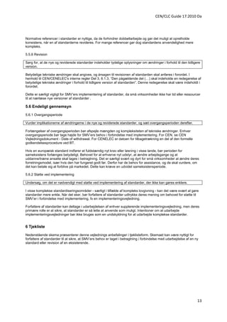 CEN/CLC Guide 17:2010 Da




Normative referencer i standarder er nyttige, da de forhindrer dobbeltarbejde og gør det muligt at opretholde
konsistens, når en af standarderne revideres. For mange referencer gør dog standardens anvendelighed mere
kompleks.

5.5.6 Revision

Sørg for, at de nye og reviderede standarder indeholder tydelige oplysninger om ændringer i forhold til den tidligere
version.

Betydelige tekniske ændringer skal angives, og årsagen til revisionen af standarden skal anføres i forordet. I
henhold til CEN/CENELEC's interne regler Del 3, 6.1.3, “Den pågældende del (…) skal indeholde en redegørelse af
betydelige tekniske ændringer i forhold til tidligere version af standarden”. Denne redegørelse skal være indeholdt i
forordet.

Dette er særligt vigtigt for SMV’ers implementering af standarder, da små virksomheder ikke har tid eller ressourcer
til at nærlæse nye versioner af standarder .

5.6 Endeligt gennemsyn

5.6.1 Overgangsperiode

Vurder implikationerne af ændringerne i de nye og reviderede standarder, og sæt overgangsperioden derefter.

Forlængelser af overgangsperioden bør afspejle mængden og kompleksiteten af tekniske ændringer. Enhver
overgangsperiode bør tage højde for SMV’ers behov i forbindelse med implementering. For CEN, se CEN
Vejledningsdokument - Date of withdrawal. For CENELEC er datoen for tilbagetrækning en del af den formelle
godkendelsesprocedure ved BT.

Hvis en europæisk standard indfører et fuldstændig nyt krav eller løsning i visse lande, bør perioden for
sameksistens forlænges betydeligt. Behovet for at erhverve nyt udstyr, at ændre arbejdsgange og at
uddanne/træne ansatte skal tages i betragtning. Det er særligt svært og dyrt for små virksomheder at ændre deres
forretningsmodel, især hvis den har fungeret godt før. Derfor har de behov for assistance, og de skal vurdere, om
det kan betale sig at forblive på markedet. Dette kan kræve en udvidet sameksistensperiode.

5.6.2 Støtte ved implementering

Undersøg, om det er nødvendigt med støtte ved implementering af standarder, der ikke kan gøres enklere.

I visse komplekse standardiseringsområder - særligt i tilfælde af kompleks lovgivning - kan det være svært at gøre
standarder mere enkle. Når det sker, bør forfattere af standarder udtrykke deres mening om behovet for støtte til
SMV’er i forbindelse med implementering, fx en implementeringsvejledning.

Forfattere af standarder kan deltage i udarbejdelsen af enhver supplerende implementeringsvejledning, men deres
primære rolle er at sikre, at standarder er så lette at anvende som muligt. Intentioner om at udarbejde
implementeringsvejledninger bør ikke bruges som en undskyldning for at udarbejde komplekse standarder.


6 Tjekliste

Nedenstående skema præsenterer denne vejlednings anbefalinger i tjeklisteform. Skemaet kan være nyttigt for
forfattere af standarder til at sikre, at SMV’ers behov er taget i betragtning i forbindelse med udarbejdelse af en ny
standard eller revision af en eksisterende.




                                                                                                                     13
 