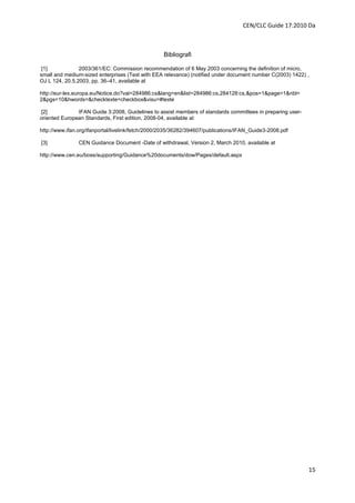CEN/CLC Guide 17:2010 Da



                                                  Bibliografi

 [1]            2003/361/EC: Commission recommendation of 6 May 2003 concerning the definition of micro,
small and medium-sized enterprises (Text with EEA relevance) (notified under document number C(2003) 1422) ,
OJ L 124, 20.5.2003, pp. 36–41, available at

http://eur-lex.europa.eu/Notice.do?val=284986:cs&lang=en&list=284986:cs,284128:cs,&pos=1&page=1&nbl=
2&pgs=10&hwords=&checktexte=checkbox&visu=#texte

[2]            IFAN Guide 3:2008, Guidelines to assist members of standards committees in preparing user-
oriented European Standards, First edition, 2008-04, available at

http://www.ifan.org/ifanportal/livelink/fetch/2000/2035/36282/394607/publications/IFAN_Guide3-2008.pdf

[3]            CEN Guidance Document -Date of withdrawal, Version 2, March 2010, available at

http://www.cen.eu/boss/supporting/Guidance%20documents/dow/Pages/default.aspx




                                                                                                            15
 