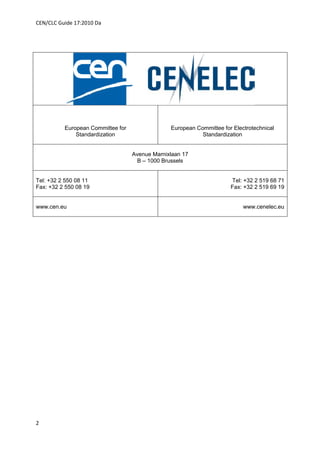 CEN/CLC Guide 17:2010 Da




          European Committee for                European Committee for Electrotechnical
              Standardization                              Standardization


                                   Avenue Marnixlaan 17
                                    B – 1000 Brussels


Tel: +32 2 550 08 11                                                  Tel: +32 2 519 68 71
Fax: +32 2 550 08 19                                                  Fax: +32 2 519 69 19


www.cen.eu                                                                 www.cenelec.eu




2
 