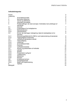 CEN/CLC Guide 17:2010 Da



Indholdsfortegnelse

Forord                                                                                         4
Indledning                                                                                     5
1             Anvendelsesområde                                                                6
2             Normative referencer                                                             6
3             Termer og definitioner                                                           6
4             Generelle overvejelser                                                           7
5             Problemstillinger, der skal overvejes i forbindelse med udviklingen af           7
              standarder
5.1           Generelt                                                                         7
5.2           Forberedelse af nyt arbejdsemne                                                  7
5.2.1         Markedsrelevans                                                                  7
5.2.2         Interessenterne                                                                  8
5.3           Emner, der skal tages i betragtning i løbet af udarbejdelsen af en               8
              standard
5.3.1         Omkostningseffektivitet for SMV’er ved implementering af standarder             8
5.3.2         Tilgængelighed af elementer                                                     8
5.4           Udvikling af standardens indhold                                                9
5.4.1         Ydeevnetilgang                                                                  9
5.4.2         Indledning                                                                      9
5.4.3         Anvendelsesområde                                                               9
5.5.4         Prøvning                                                                       10
5.4.5         Verifikationsmetoder                                                           10
5.5           Struktur og præsentation af indholdet                                          10
5.5.1         Længde                                                                         10
5.5.2         Struktur                                                                       11
5.5.3         Præsentation og figurer                                                        11
5.5.4         Tydeligt sprog                                                                 12
5.5.5         Referencer                                                                     12
5.5.6         Revision                                                                       13
5.6           Endeligt gennemsyn                                                             13
5.6.1         Overgangsperiode                                                               13
5.6.2         Støtte ved implementering                                                      13
6             Tjekliste                                                                      13
Bibliografi                                                                                  15




                                                                                               3
 