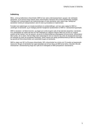 CEN/CLC Guide 17:2010 Da



lndledning

Mikro-, små og mellemstore virksomheder (SMV’er) kan være underrepræsenteret i grupper, der udarbejder
standarder, og af samme årsag risikerer disse virksomheders interesser ikke at blive tilstrækkeligt varetaget.
Yderligere kan omkostningerne ved implementeringen af visse standarder være relativt høje. Særligt kan
standarder møntet på masseproduktion være for dyre og komplekse at implementere.

Formålet med vejledningen er at skabe bevidsthed om problemstillinger, som kan være vigtige for SMV’er i
udviklingen af standarder, og at imødegå potentiel manglende repræsentation af SMV’er i standardiseringsarbejde.

SMV’er eksisterer i de fleste brancher, og drager som andre brugere nytte af den tekniske ekspertise i standarder,
hvis udarbejdelse de måske slet ikke har haft indflydelse på. Alligevel risikerer SMV’erne at have en svagere
position på det marked, hvor de opererer, på grund af virksomhedernes afhængighed af konkurrenter, leverandører
eller kunder, der er større. Det kan tillige være nødvendigt for dem at indordne sig under de eksisterende løsninger
på markedet og under de europæiske standarder. Derfor kræves der særlig opmærksomhed på SMV’ers interesser
og specielt på mikrovirksomheder som potentielle brugere af standarder.

SMV’er udgør over 99 % af Europas virksomheder. 92% virksomheder har mindre end 10 ansatte og begrænsede
ressourcer. Brugen af standarder kan øges betydeligt ved at have fokus på SMV’ernes behov. Desuden ville alle
interessenter i standardisering drage stor nytte af en inddragelse af SMV-perspektivet i standarderne.




                                                                                                                   5
 