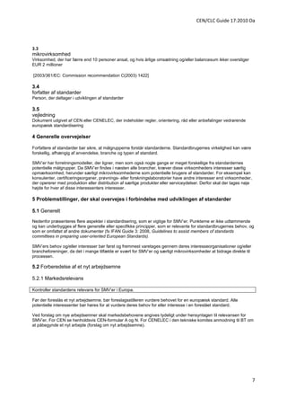 CEN/CLC Guide 17:2010 Da




3.3
mikrovirksomhed
Virksomhed, der har færre end 10 personer ansat, og hvis årlige omsætning og/eller balancesum ikker overstiger
EUR 2 millioner

[2003/361/EC: Commission recommendation C(2003) 1422]

3.4
forfatter af standarder
Person, der deltager i udviklingen af standarder

3.5
vejledning
Dokument udgivet af CEN eller CENELEC, der indeholder regler, orientering, råd eller anbefalinger vedrørende
europæisk standardisering

4 Generelle overvejelser

Forfattere af standarder bør sikre, at målgrupperne forstår standarderne. Standardbrugernes virkelighed kan være
forskellig, afhængig af anvendelse, branche og typen af standard.

SMV’er har forretningsmodeller, der ligner, men som også nogle gange er meget forskellige fra standardernes
potentielle målgrupper. Da SMV’er findes i næsten alle brancher, kræver disse virksomheders interesser særlig
opmærksomhed, herunder særligt mikrovirksomhederne som potentielle brugere af standarder. For eksempel kan
konsulenter, certificeringsorganer, prøvnings- eller forskningslaboratorier have andre interesser end virksomheder,
der opererer med produktion eller distribution af særlige produkter eller serviceydelser. Derfor skal der tages nøje
højde for hver af disse interessenters interesser.

5 Problemstillinger, der skal overvejes i forbindelse med udviklingen af standarder

5.1 Generelt
Nedenfor præsenteres flere aspekter i standardisering, som er vigtige for SMV’er. Punkterne er ikke udtømmende
og kan underbygges af flere generelle eller specifikke principper, som er relevante for standardbrugernes behov, og
som er omfattet af andre dokumenter (fx IFAN Guide 3: 2008, Guidelines to assist members of standards
committees in preparing user-oriented European Standards).

SMV’ers behov og/eller interesser bør først og fremmest varetages gennem deres interesseorganisationer og/eller
brancheforeninger, da det i mange tilfælde er svært for SMV’er og særligt mikrovirksomheder at bidrage direkte til
processen.

5.2 Forberedelse af et nyt arbejdsemne

5.2.1 Markedsrelevans

Kontroller standardens relevans for SMV’er i Europa.

Før der foreslås et nyt arbejdsemne, bør foreslagsstilleren vurdere behovet for en europæisk standard. Alle
potentielle interessenter bør høres for at vurdere deres behov for eller interesse i en foreslået standard.

Ved forslag om nye arbejdsemner skal markedsbehovene angives tydeligt under hensyntagen til relevansen for
SMV’er. For CEN se henholdsvis CEN-formular A og N. For CENELEC i den tekniske komites anmodning til BT om
at påbegynde et nyt arbejde (forslag om nyt arbejdsemne).




                                                                                                                       7
 