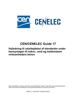 CEN/CENELEC Guide 17
Vejledning til udarbejdelse af standarder under
hensyntagen til mikro-, små og mellemstore
virksomheders behov




CEN and CENELEC decided to adopt this new CEN-CENELEC Guide 17 with CEN Technical Board Resolution
C046 of 2010-06-04 and CENELEC Technical Board Resolution D137/C059 of 2010-06-01.


                               Edition 1 / June 2010 – Danish version
 